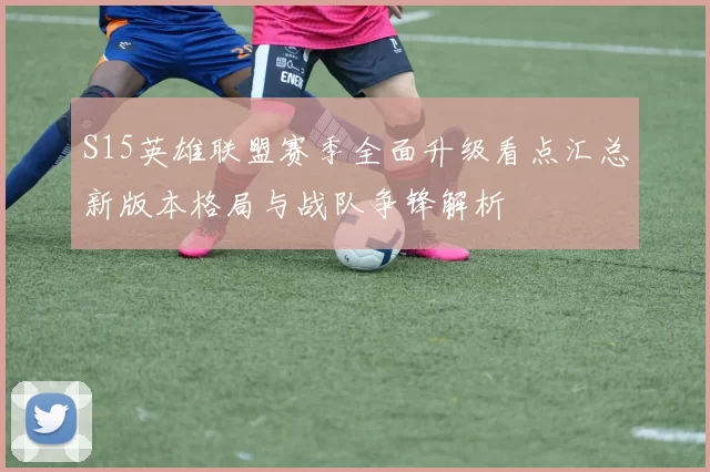 S15英雄联盟赛季全面升级看点汇总新版本格局与战队争锋解析