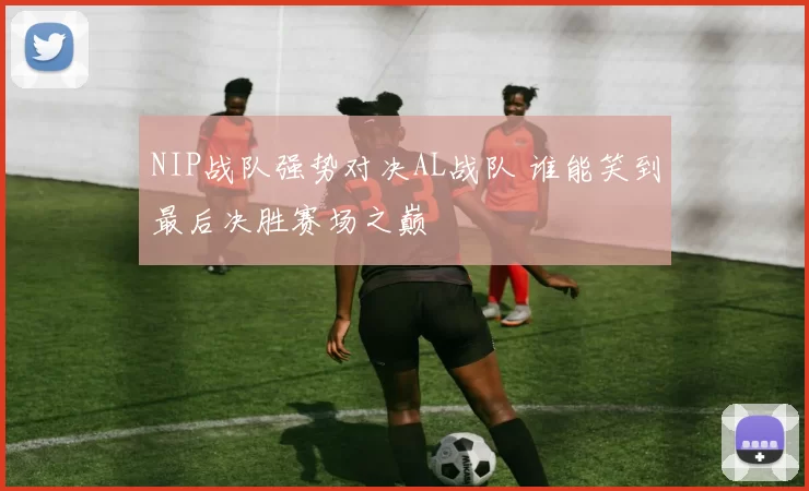 NIP战队强势对决AL战队 谁能笑到最后决胜赛场之巅