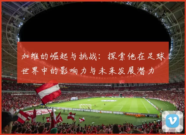 加维的崛起与挑战：探索他在足球世界中的影响力与未来发展潜力