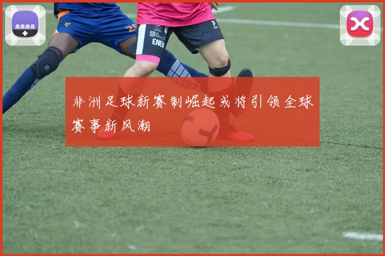 非洲足球新赛制崛起或将引领全球赛事新风潮