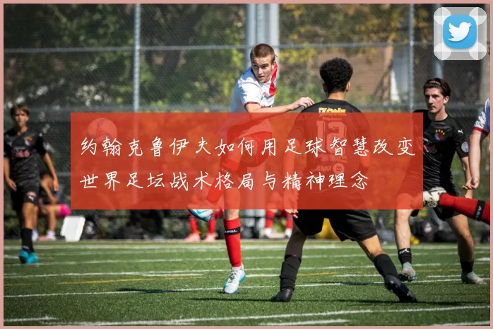 约翰克鲁伊夫如何用足球智慧改变世界足坛战术格局与精神理念