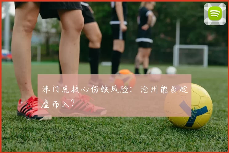 津门虎核心伤缺风险：沧州能否趁虚而入？