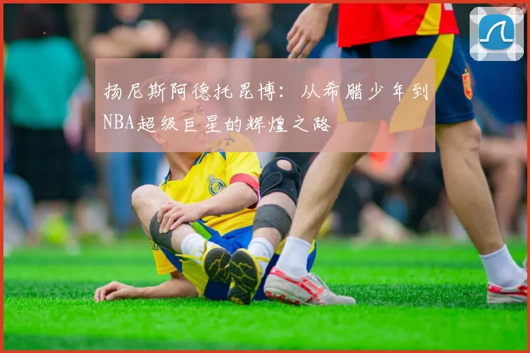 扬尼斯阿德托昆博：从希腊少年到NBA超级巨星的辉煌之路