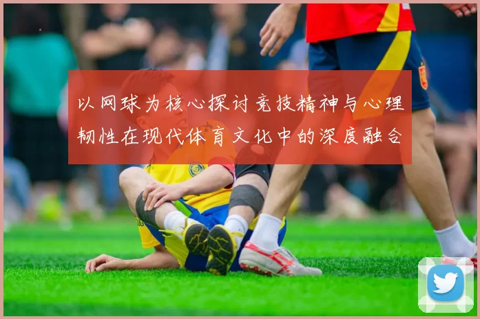 以网球为核心探讨竞技精神与心理韧性在现代体育文化中的深度融合