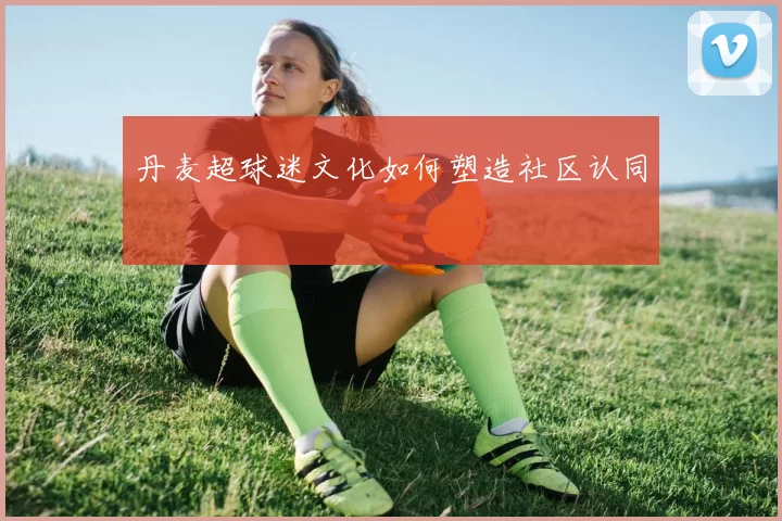 丹麦超球迷文化如何塑造社区认同