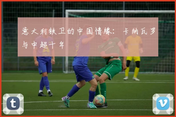 意大利铁卫的中国情缘：卡纳瓦罗与中超十年
