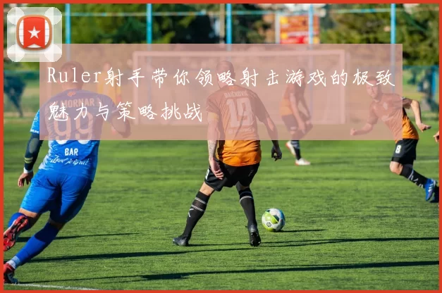 Ruler射手带你领略射击游戏的极致魅力与策略挑战