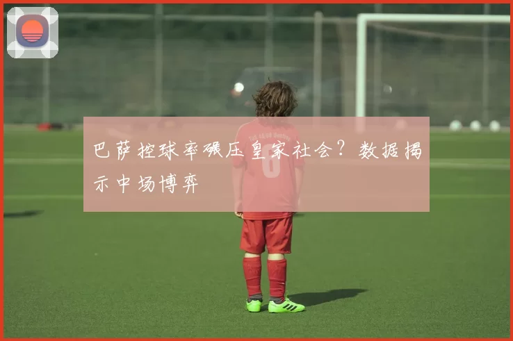 巴萨控球率碾压皇家社会？数据揭示中场博弈