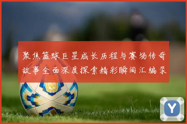 聚焦篮球巨星成长历程与赛场传奇故事全面深度探索精彩瞬间汇编录