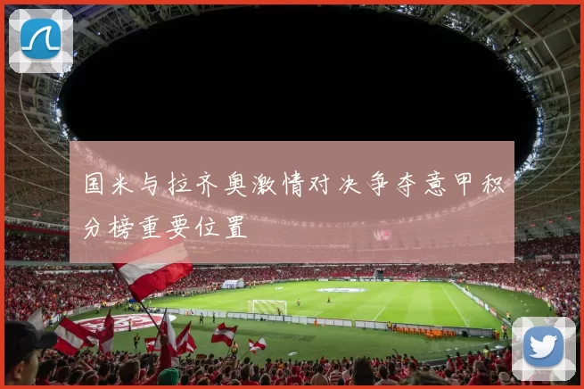 国米与拉齐奥激情对决争夺意甲积分榜重要位置
