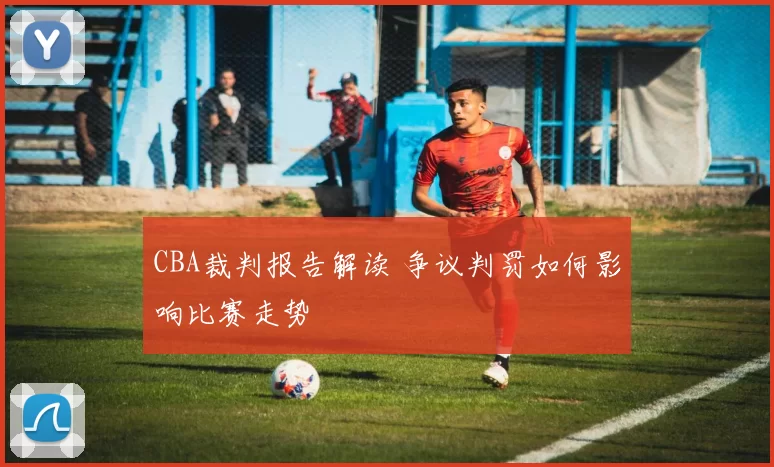 CBA裁判报告解读 争议判罚如何影响比赛走势