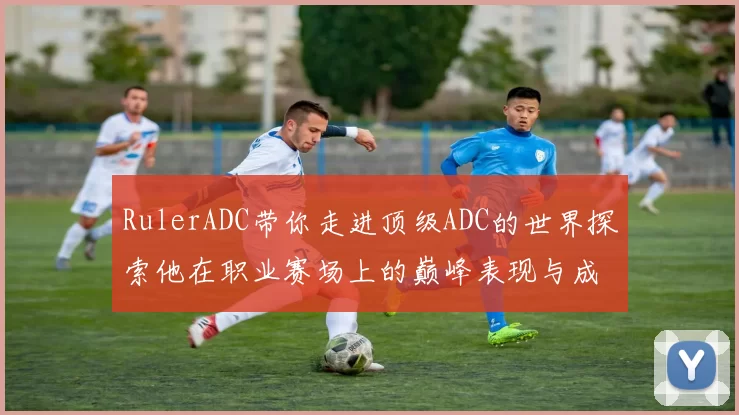 RulerADC带你走进顶级ADC的世界探索他在职业赛场上的巅峰表现与成长历程