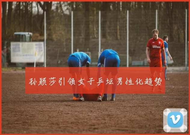 孙颖莎引领女子乒坛男性化趋势