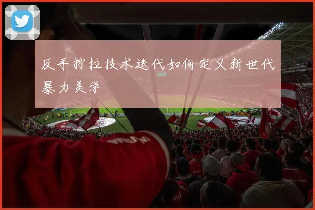 反手拧拉技术迭代如何定义新世代暴力美学