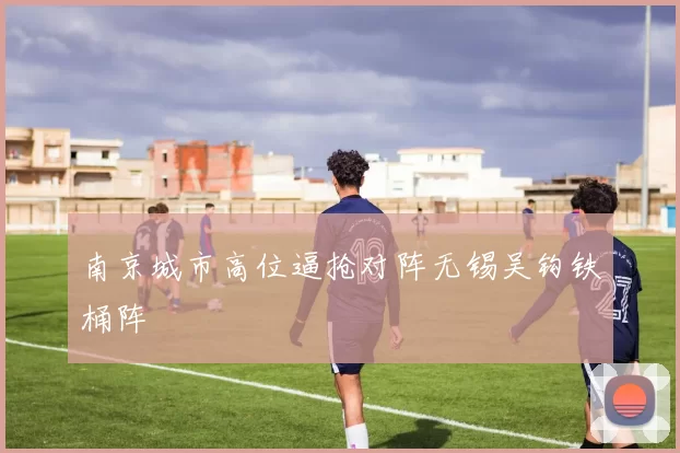南京城市高位逼抢对阵无锡吴钩铁桶阵