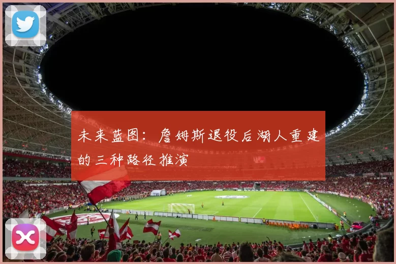 未来蓝图：詹姆斯退役后湖人重建的三种路径推演