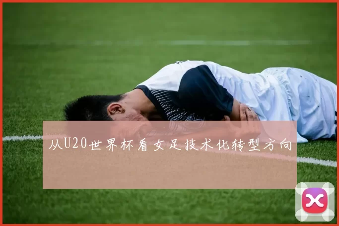 从U20世界杯看女足技术化转型方向