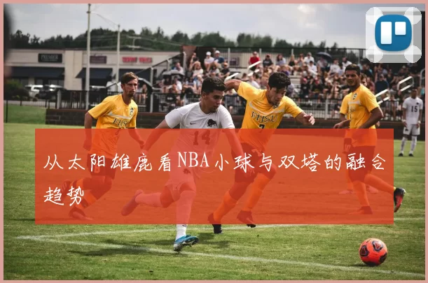 从太阳雄鹿看NBA小球与双塔的融合趋势