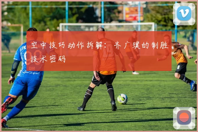 空中技巧动作拆解：齐广璞的制胜技术密码