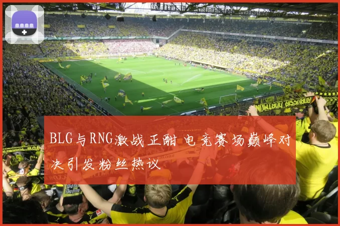 BLG与RNG激战正酣 电竞赛场巅峰对决引发粉丝热议