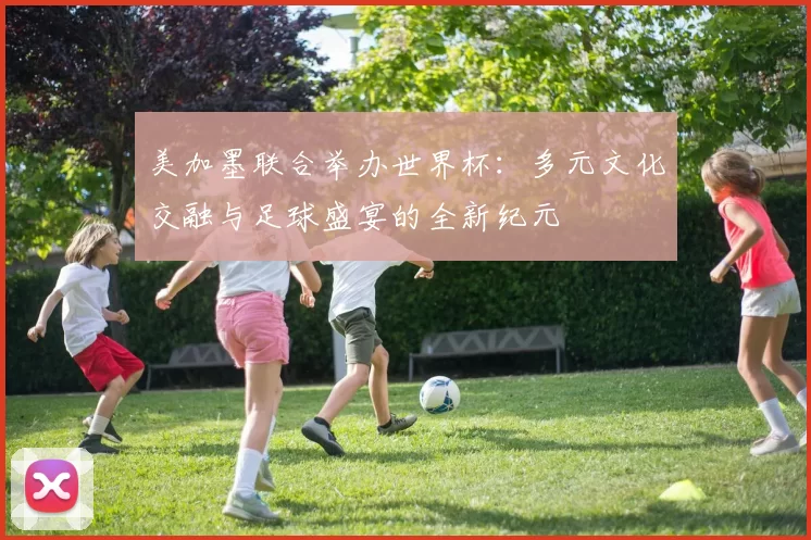 美加墨联合举办世界杯：多元文化交融与足球盛宴的全新纪元