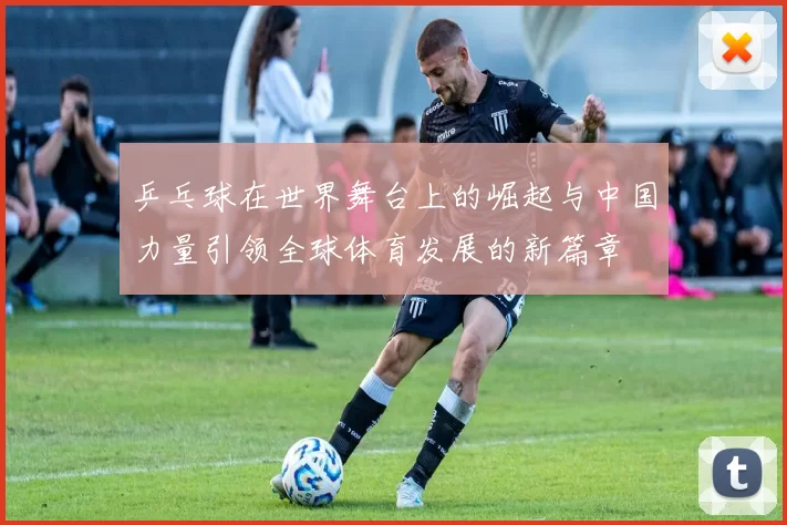 乒乓球在世界舞台上的崛起与中国力量引领全球体育发展的新篇章